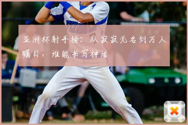亚洲杯射手榜:从寂寂无名到万人瞩目,谁能书写神话