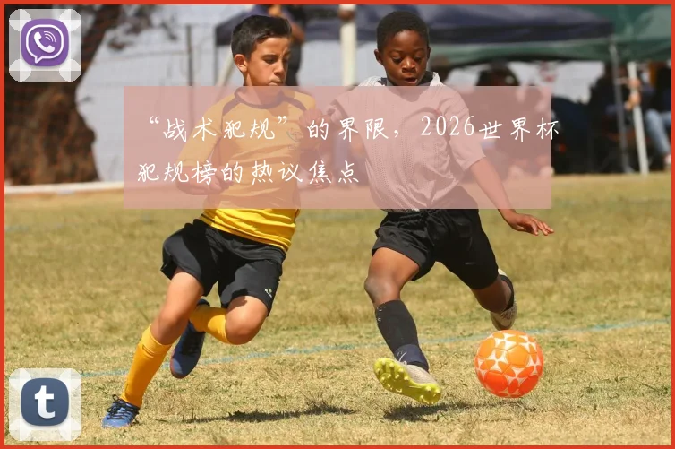 “战术犯规”的界限，2026世界杯犯规榜的热议焦点