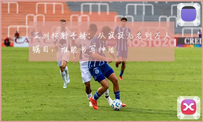 亚洲杯射手榜:从寂寂无名到万人瞩目,谁能书写神话