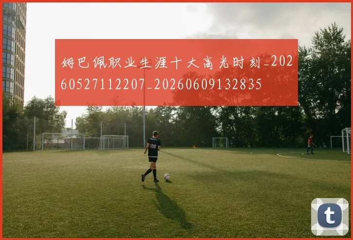 姆巴佩职业生涯十大高光时刻_20260527112207_20260609132835