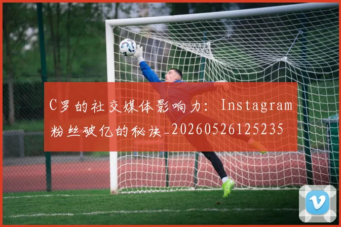 C罗的社交媒体影响力：Instagram粉丝破亿的秘诀_20260526125235