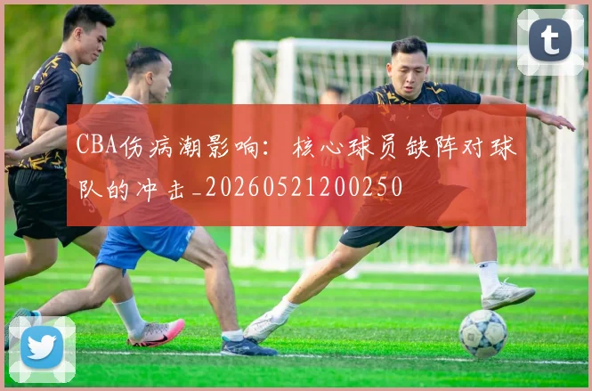 CBA伤病潮影响：核心球员缺阵对球队的冲击_20260521200250