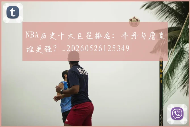 NBA历史十大巨星排名：乔丹与詹皇谁更强？_20260526125349