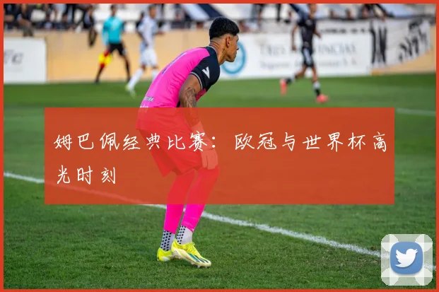 姆巴佩经典比赛:欧冠与世界杯高光时刻
