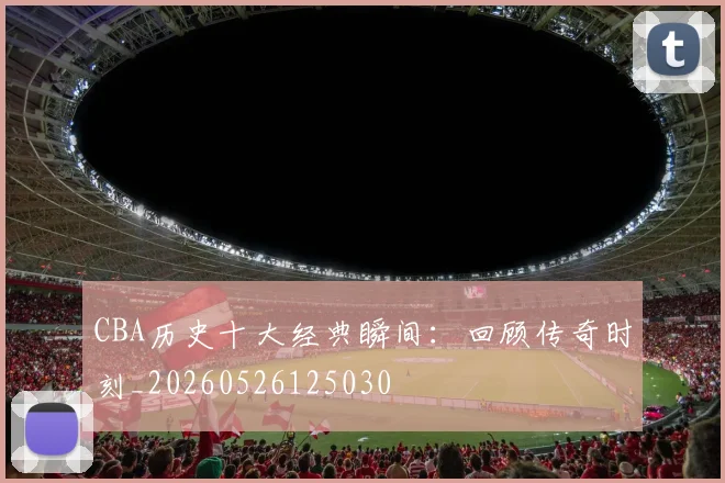 CBA历史十大经典瞬间:回顾传奇时刻_20260526125030