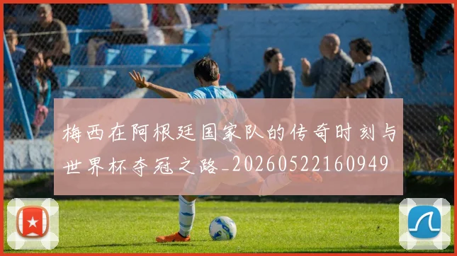 梅西在阿根廷国家队的传奇时刻与世界杯夺冠之路_20260522160949