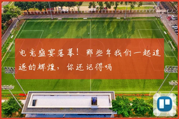 电竞盛宴落幕！那些年我们一起追逐的辉煌，你还记得吗