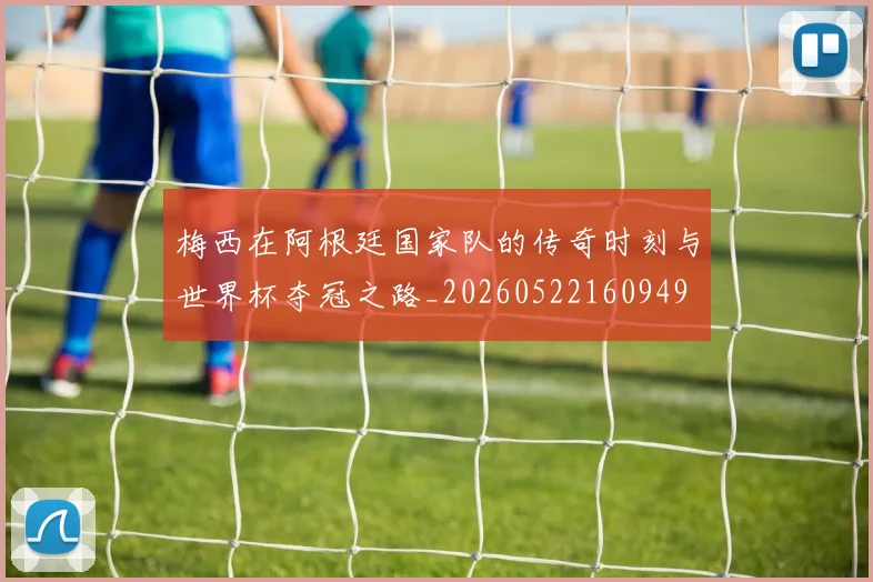 梅西在阿根廷国家队的传奇时刻与世界杯夺冠之路_20260522160949