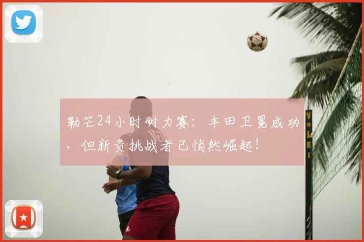 勒芒24小时耐力赛：丰田卫冕成功，但新贵挑战者已悄然崛起！